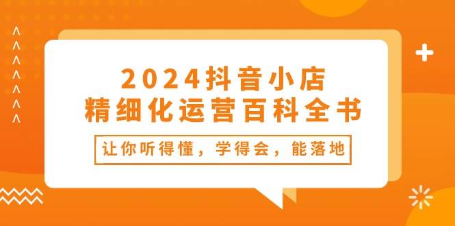 2024抖音小店-精细化运营百科全书：让你听得懂，学得会，能落地（34节课）燚龙网创-网创项目资源站-副业项目-创业项目-网赚项目燚龙网创