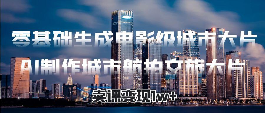 零基础生成电影级城市大片，AI制作城市航拍文旅大片，卖课变现1w+燚龙网创-网创项目资源站-副业项目-创业项目-网赚项目燚龙网创